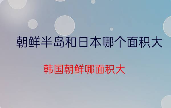 朝鲜半岛和日本哪个面积大 韩国朝鲜哪面积大？